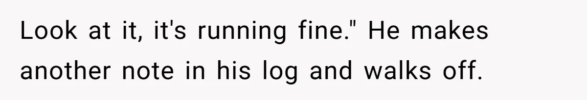Look at it, it's running fine." He makes another note in his log and walks off.
