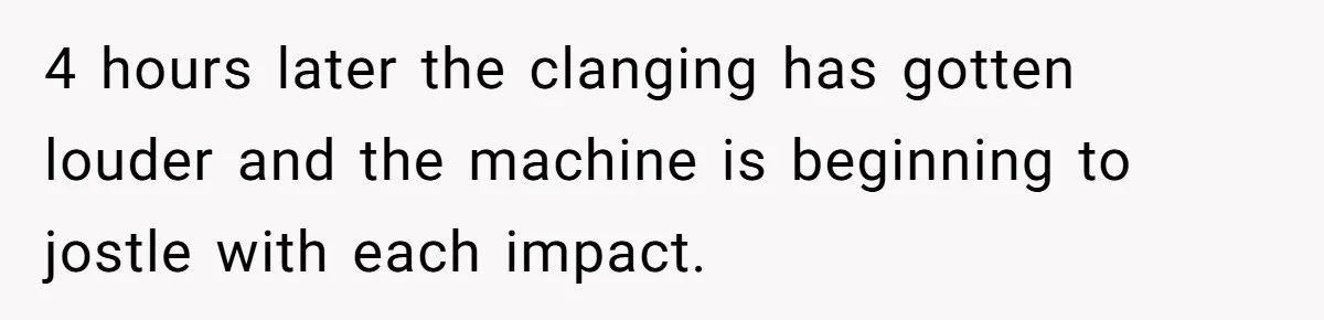4 hours later the clanging has gotten louder and the machine is beginning to jostle with each impact.