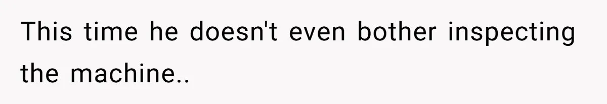 This time he doesn't even bother inspecting the machine..