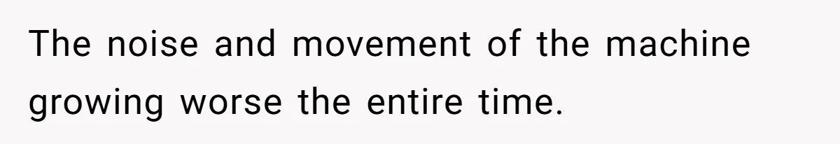 The noise and movement of the machine growing worse the entire time.