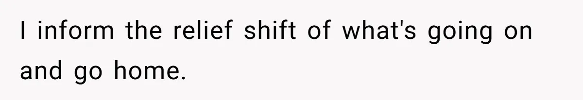 I inform the relief shift of what's going on and go home.