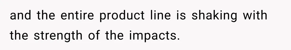 and the entire product line is shaking with the strength of the impacts.