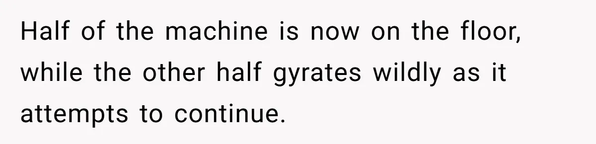 Half of the machine is now on the floor, while the other half gyrates wildly as it attempts to continue.