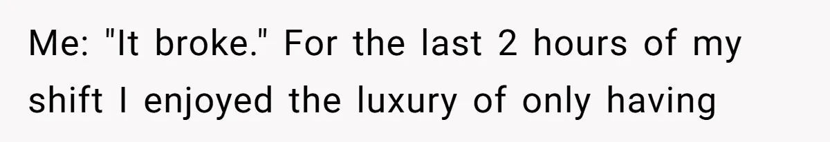 Me: "It broke." For the last 2 hours of my shift I enjoyed the luxury of only having