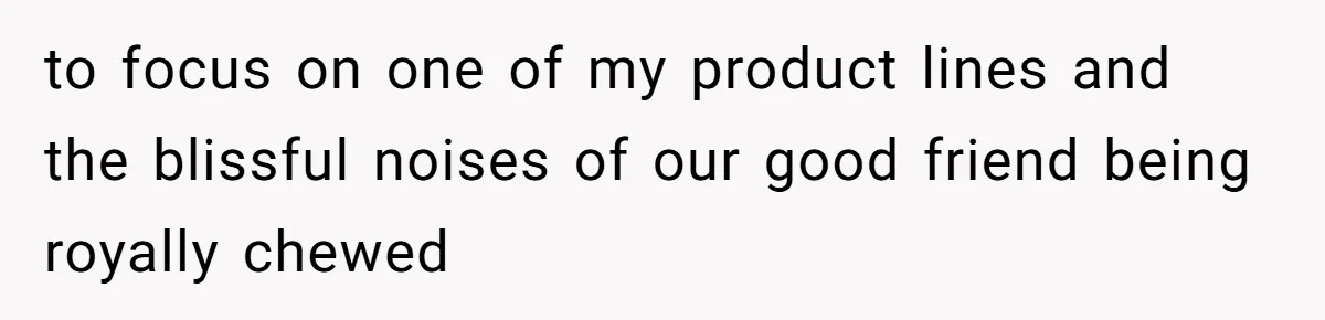 to focus on one of my product lines and the blissful noises of our good friend being royally chewed