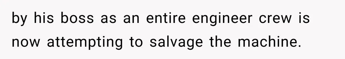 by his boss as an entire engineer crew is now attempting to salvage the machine.