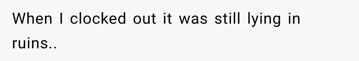 When I clocked out it was still lying in ruins..