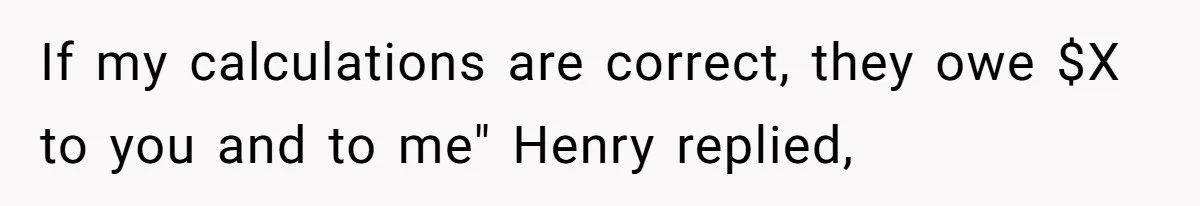 Mom Tried To Save $12.50 By “Correcting” Her Nanny’s Hours And Ended Up Owing Nearly $2,000 Instead If my calculations are correct, they owe $X to you and to me" Henry replied,