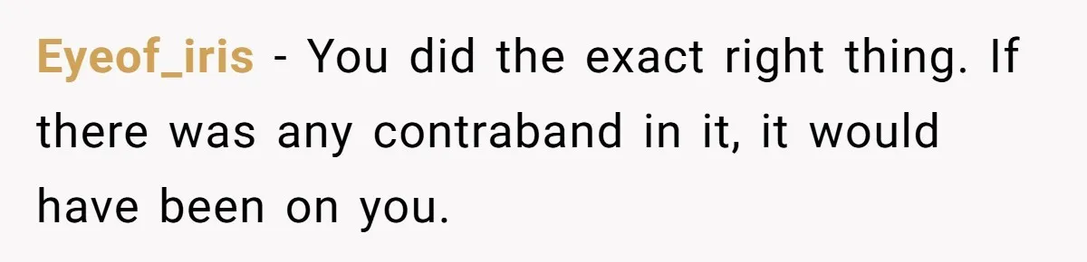 Eyeof_iris − You did the exact right thing. If there was any contraband in it, it would have been on you.