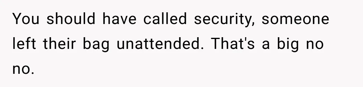 You should have called security, someone left their bag unattended. That's a big no no.