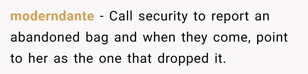 moderndante − Call security to report an abandoned bag and when they come, point to her as the one that dropped it.