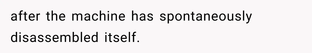 after the machine has spontaneously disassembled itself.