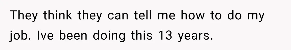 They think they can tell me how to do my job. Ive been doing this 13 years.