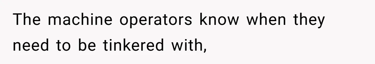 The machine operators know when they need to be tinkered with,