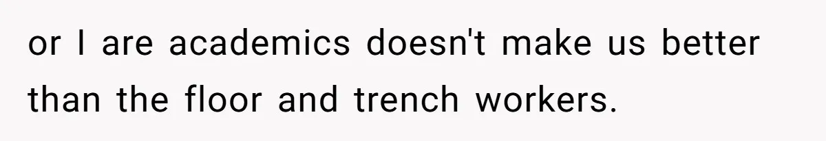 or I are academics doesn't make us better than the floor and trench workers.