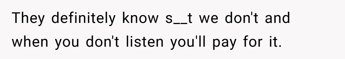 They definitely know s__t we don't and when you don't listen you'll pay for it.