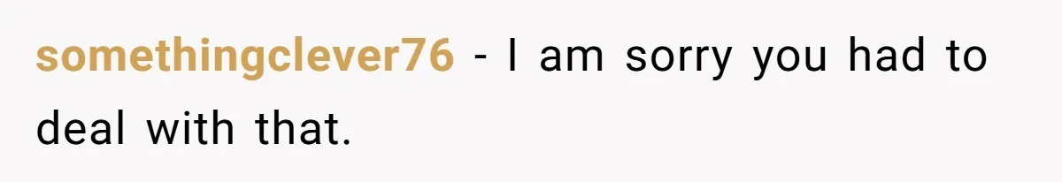 somethingclever76 − I am sorry you had to deal with that.