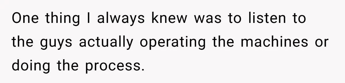 One thing I always knew was to listen to the guys actually operating the machines or doing the process.
