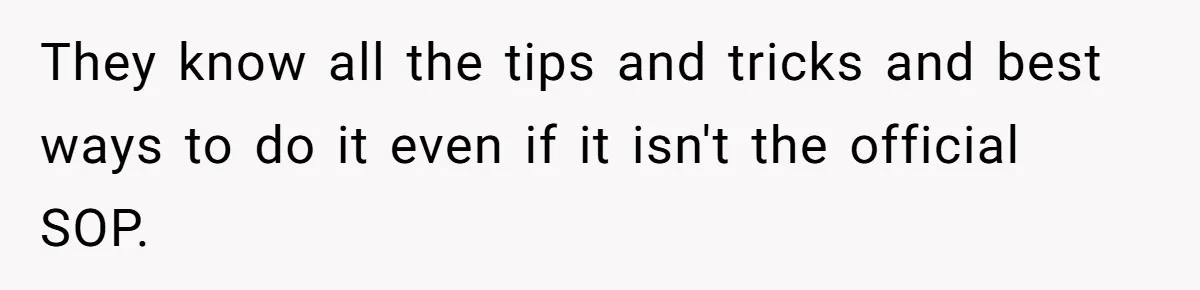 They know all the tips and tricks and best ways to do it even if it isn't the official SOP.