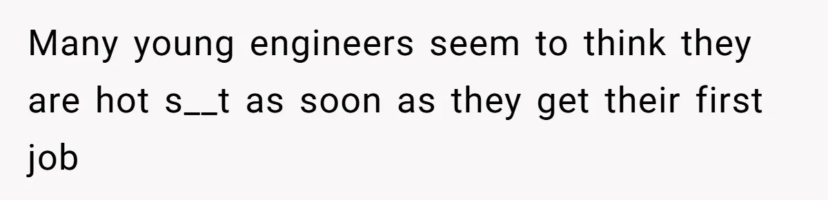Many young engineers seem to think they are hot s__t as soon as they get their first job