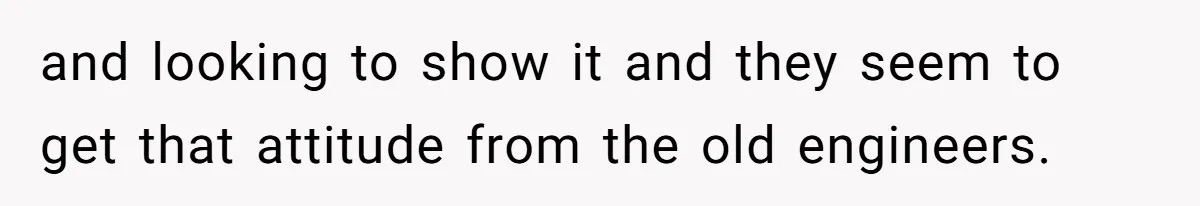 and looking to show it and they seem to get that attitude from the old engineers.