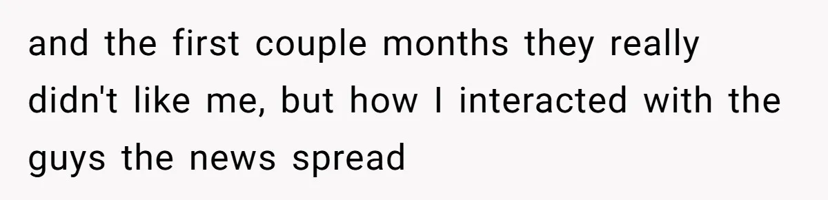 and the first couple months they really didn't like me, but how I interacted with the guys the news spread