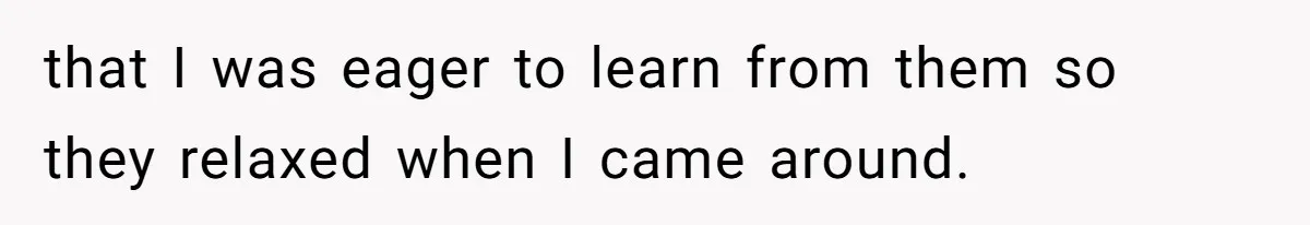that I was eager to learn from them so they relaxed when I came around.