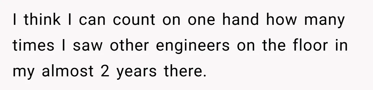 I think I can count on one hand how many times I saw other engineers on the floor in my almost 2 years there.