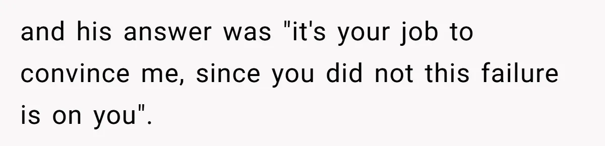 and his answer was "it's your job to convince me, since you did not this failure is on you".