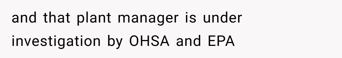 and that plant manager is under investigation by OHSA and EPA