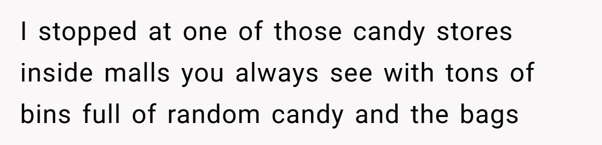 I stopped at one of those candy stores inside malls you always see with tons of bins full of random candy and the bags