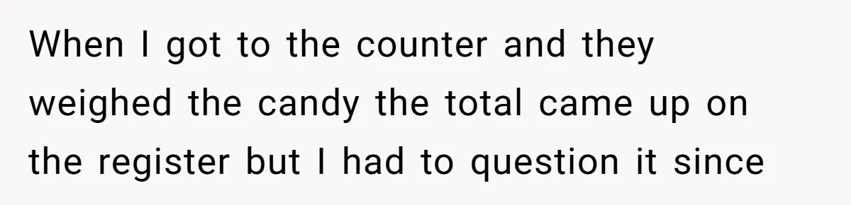 When I got to the counter and they weighed the candy the total came up on the register but I had to question it since