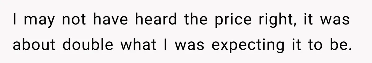 I may not have heard the price right, it was about double what I was expecting it to be.