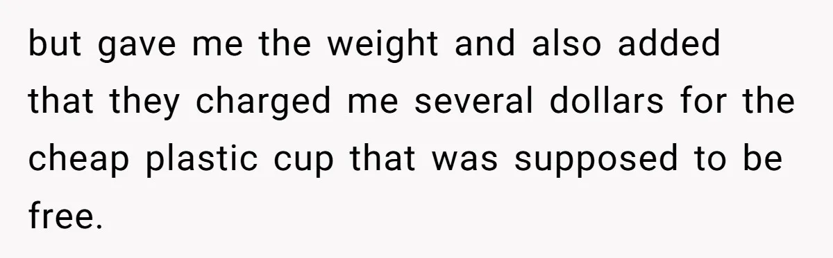 but gave me the weight and also added that they charged me several dollars for the cheap plastic cup that was supposed to be free.