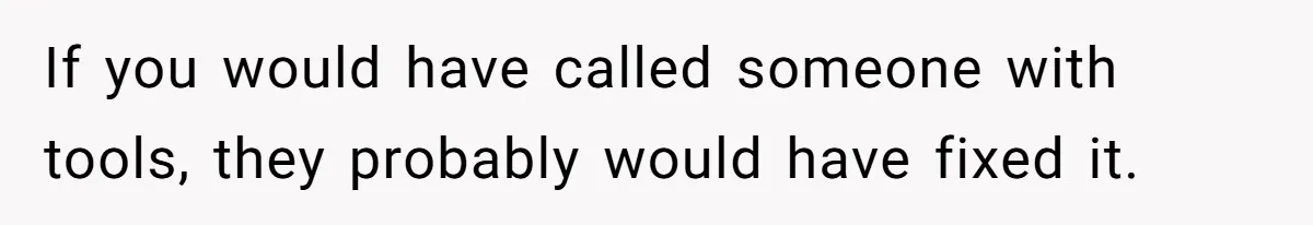 If you would have called someone with tools, they probably would have fixed it.