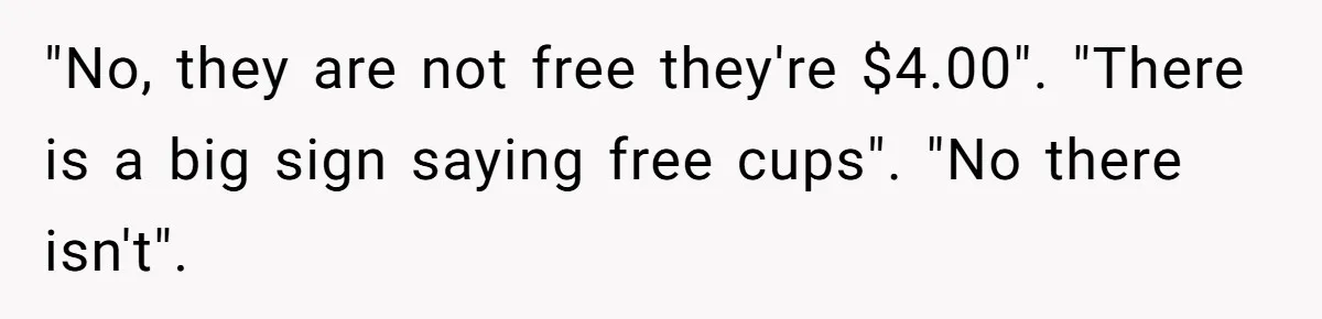 "No, they are not free they're $4.00". "There is a big sign saying free cups". "No there isn't".