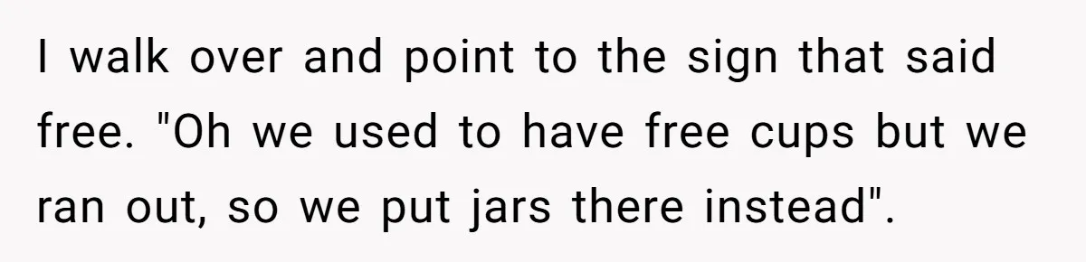 I walk over and point to the sign that said free. "Oh we used to have free cups but we ran out, so we put jars there instead".
