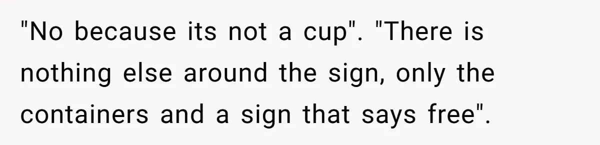 "No because its not a cup". "There is nothing else around the sign, only the containers and a sign that says free".