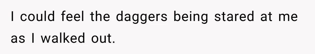 I could feel the daggers being stared at me as I walked out.