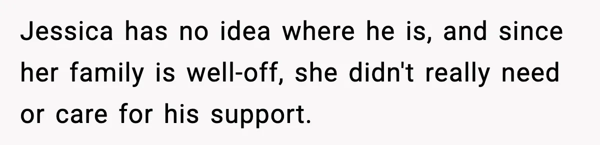 Jessica has no idea where he is, and since her family is well-off, she didn't really need or care for his support.