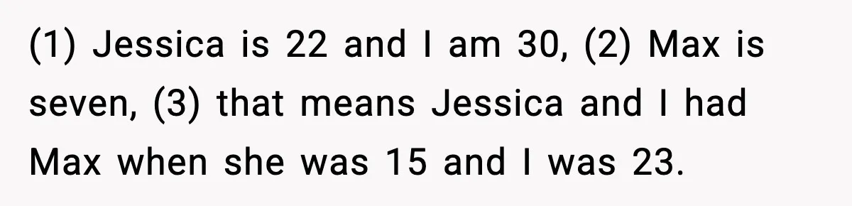 (1) Jessica is 22 and I am 30, (2) Max is seven, (3) that means Jessica and I had Max when she was 15 and I was 23.