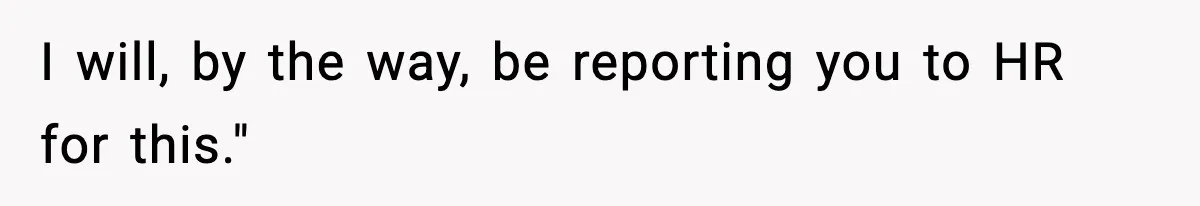 I will, by the way, be reporting you to HR for this."