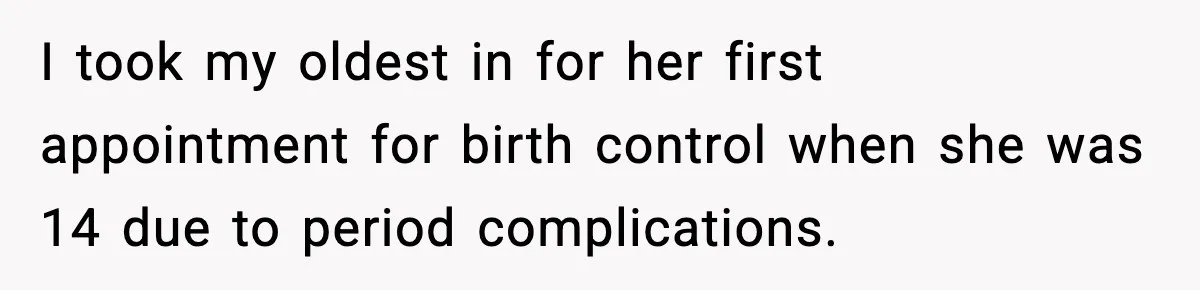 I took my oldest in for her first appointment for birth control when she was 14 due to period complications.