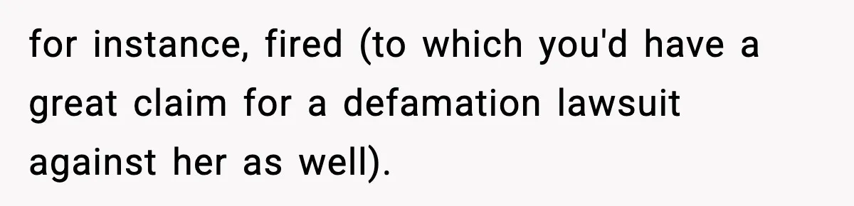 for instance, fired (to which you'd have a great claim for a defamation lawsuit against her as well).