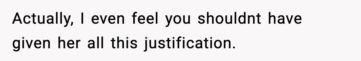 Actually, I even feel you shouldnt have given her all this justification.