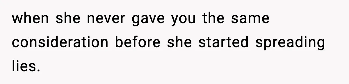 when she never gave you the same consideration before she started spreading lies.