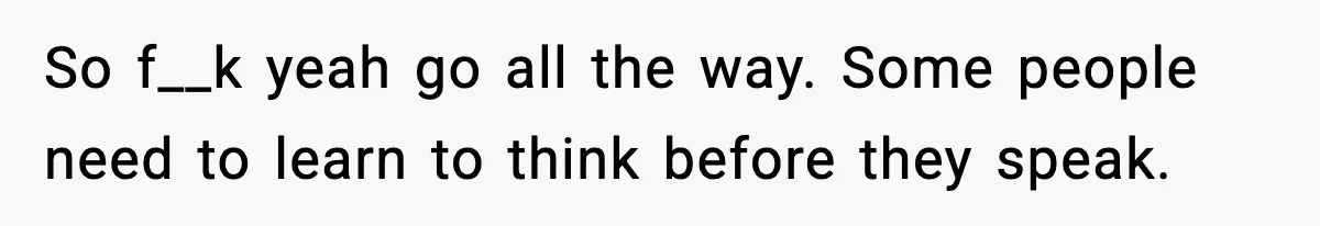 So f__k yeah go all the way. Some people need to learn to think before they speak.