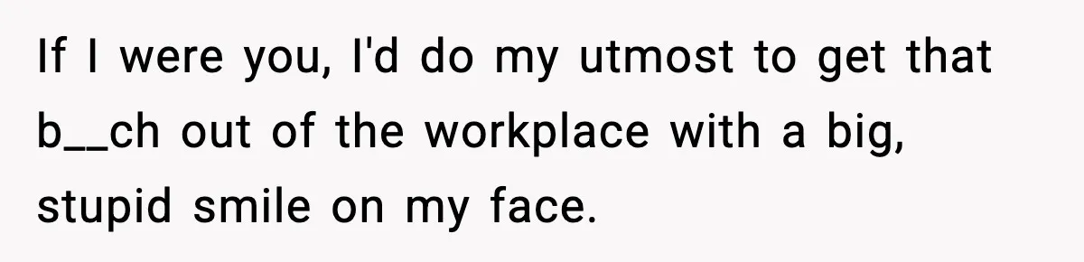 If I were you, I'd do my utmost to get that b__ch out of the workplace with a big, stupid smile on my face.