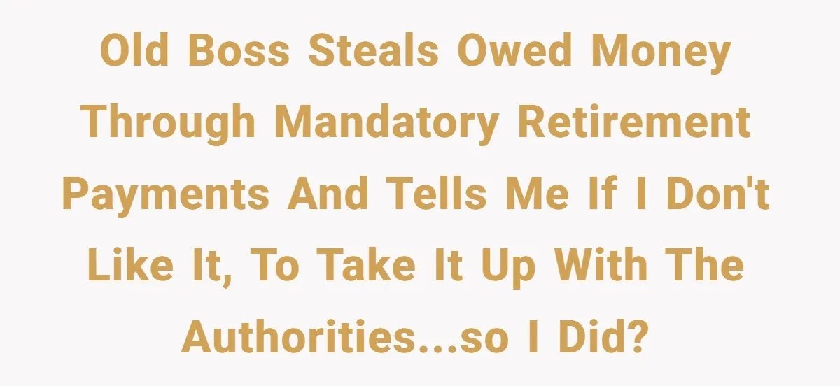 Old boss steals owed money through mandatory retirement payments and tells me if i don't like it, to take it up with the authorities...so I did?