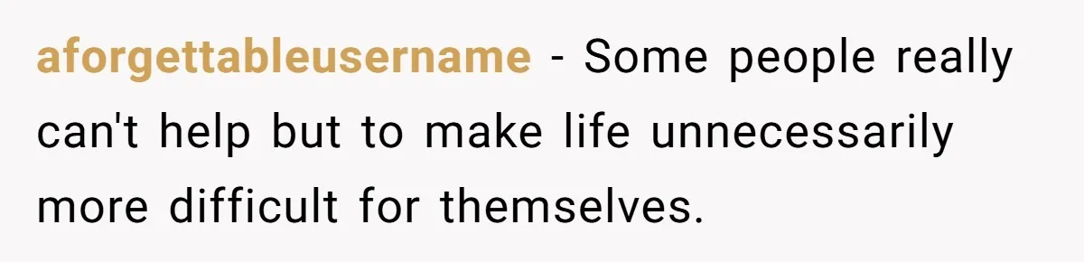 aforgettableusername − Some people really can't help but to make life unnecessarily more difficult for themselves.